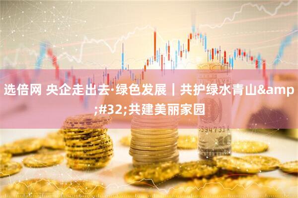 选倍网 央企走出去·绿色发展｜共护绿水青山&#32;共建美丽家园
