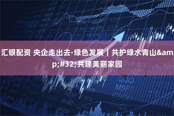 汇银配资 央企走出去·绿色发展｜共护绿水青山&#32;共建美丽家园