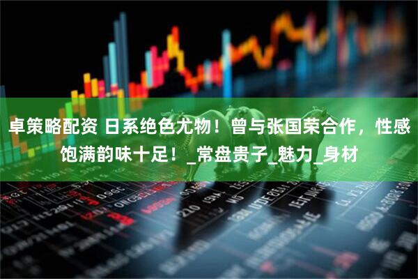 卓策略配资 日系绝色尤物！曾与张国荣合作，性感饱满韵味十足！_常盘贵子_魅力_身材