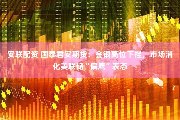 安联配资 国泰君安期货：金银高位下挫，市场消化美联储“偏鹰”表态