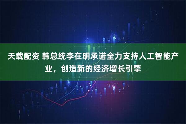 天载配资 韩总统李在明承诺全力支持人工智能产业，创造新的经济增长引擎
