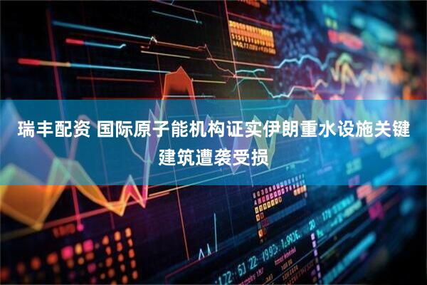 瑞丰配资 国际原子能机构证实伊朗重水设施关键建筑遭袭受损