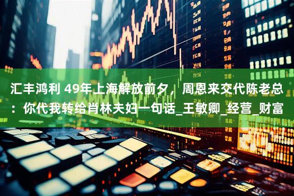 汇丰鸿利 49年上海解放前夕，周恩来交代陈老总：你代我转给肖林夫妇一句话_王敏卿_经营_财富
