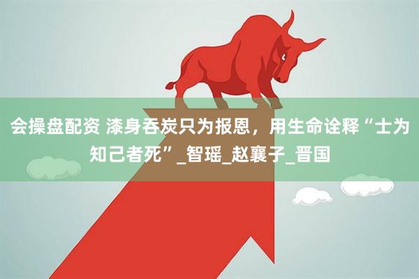 会操盘配资 漆身吞炭只为报恩，用生命诠释“士为知己者死”_智瑶_赵襄子_晋国