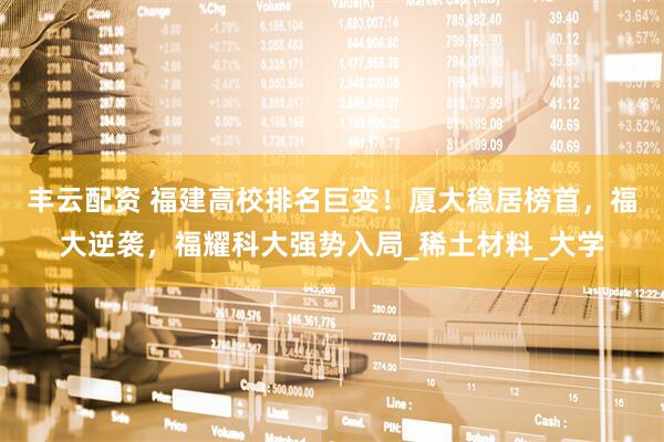 丰云配资 福建高校排名巨变！厦大稳居榜首，福大逆袭，福耀科大强势入局_稀土材料_大学