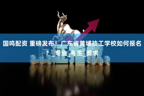 国鸣配资 重磅发布！广东省黄埔技工学校如何报名？_专业_考生_要求