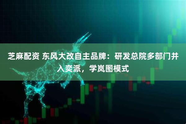芝麻配资 东风大改自主品牌：研发总院多部门并入奕派，学岚图模式