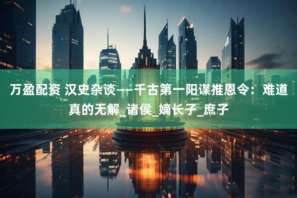 万盈配资 汉史杂谈——千古第一阳谋推恩令：难道真的无解_诸侯_嫡长子_庶子