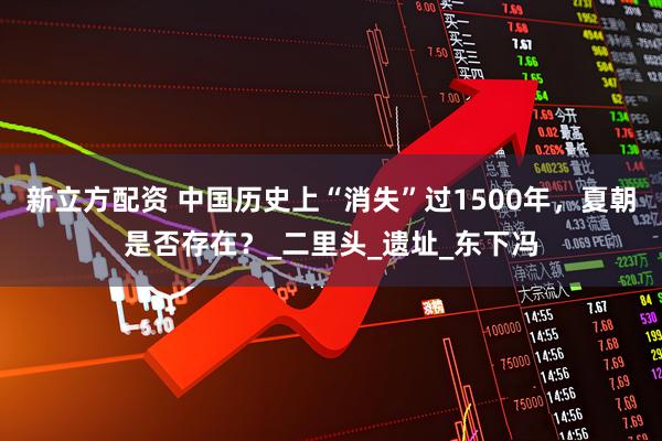 新立方配资 中国历史上“消失”过1500年，夏朝是否存在？_二里头_遗址_东下冯