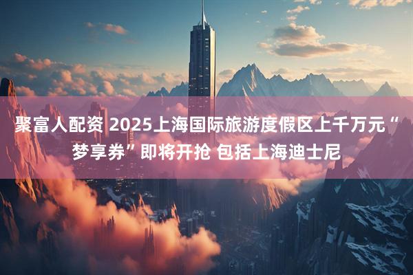 聚富人配资 2025上海国际旅游度假区上千万元“梦享券”即将开抢 包括上海迪士尼
