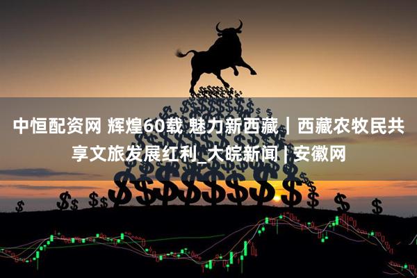 中恒配资网 辉煌60载 魅力新西藏｜西藏农牧民共享文旅发展红利_大皖新闻 | 安徽网