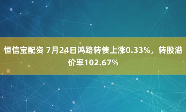 恒信宝配资 7月24日鸿路转债上涨0.33%，转股溢价率102.67%