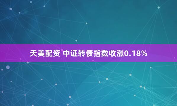 天美配资 中证转债指数收涨0.18%