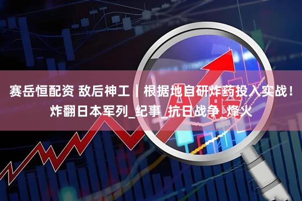 赛岳恒配资 敌后神工｜根据地自研炸药投入实战！炸翻日本军列_纪事_抗日战争_烽火