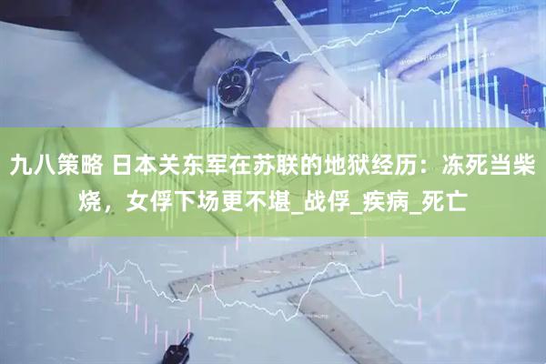 九八策略 日本关东军在苏联的地狱经历：冻死当柴烧，女俘下场更不堪_战俘_疾病_死亡