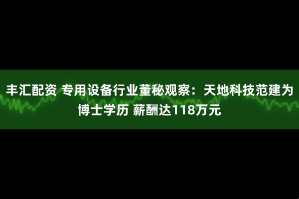 丰汇配资 专用设备行业董秘观察：天地科技范建为博士学历 薪酬达118万元