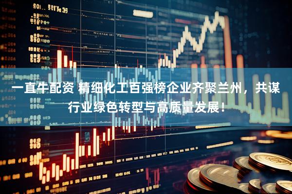 一直牛配资 精细化工百强榜企业齐聚兰州，共谋行业绿色转型与高质量发展！