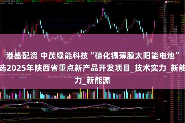 港盛配资 中茂绿能科技“碲化镉薄膜太阳能电池”入选2025年陕西省重点新产品开发项目_技术实力_新能源