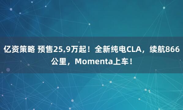 亿资策略 预售25.9万起！全新纯电CLA，续航866公里，Momenta上车！