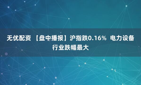无优配资 【盘中播报】沪指跌0.16%  电力设备行业跌幅最大