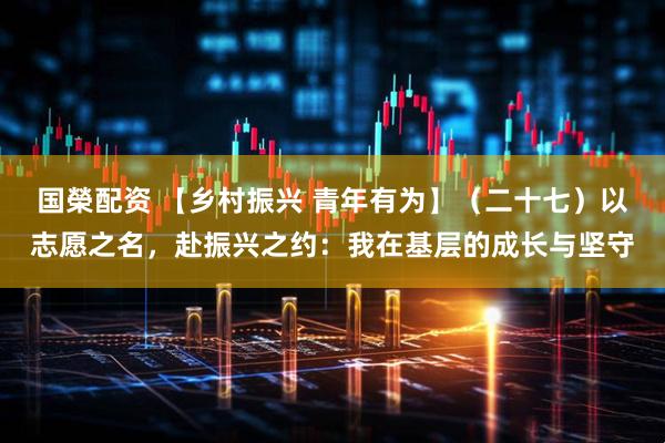 国榮配资 【乡村振兴 青年有为】（二十七）以志愿之名，赴振兴之约：我在基层的成长与坚守