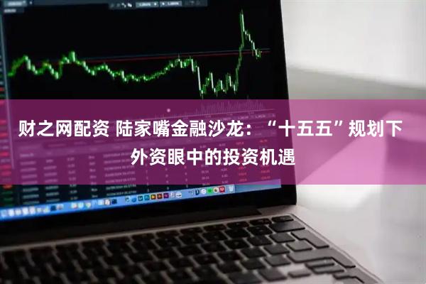 财之网配资 陆家嘴金融沙龙：“十五五”规划下 外资眼中的投资机遇