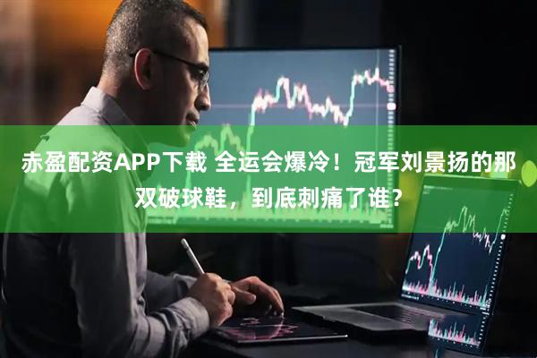赤盈配资APP下载 全运会爆冷！冠军刘景扬的那双破球鞋，到底刺痛了谁？
