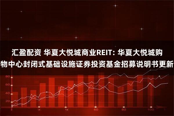 汇盈配资 华夏大悦城商业REIT: 华夏大悦城购物中心封闭式基础设施证券投资基金招募说明书更新