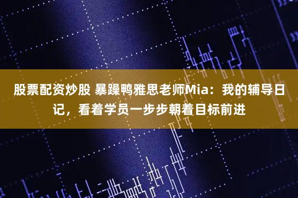 股票配资炒股 暴躁鸭雅思老师Mia：我的辅导日记，看着学员一步步朝着目标前进