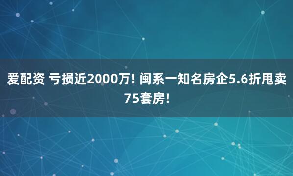 爱配资 亏损近2000万! 闽系一知名房企5.6折甩卖75套房!
