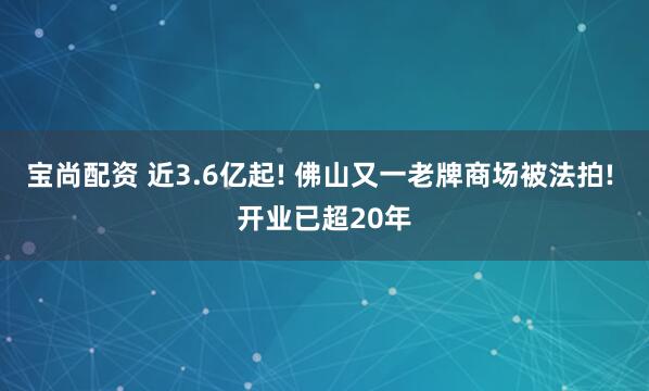 宝尚配资 近3.6亿起! 佛山又一老牌商场被法拍! 开业已超20年