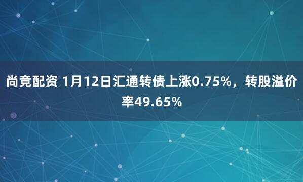 尚竞配资 1月12日汇通转债上涨0.75%，转股溢价率49.65%