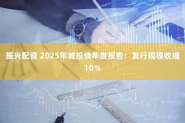 振兴配资 2025年城投债年度报告：发行规模收缩10％