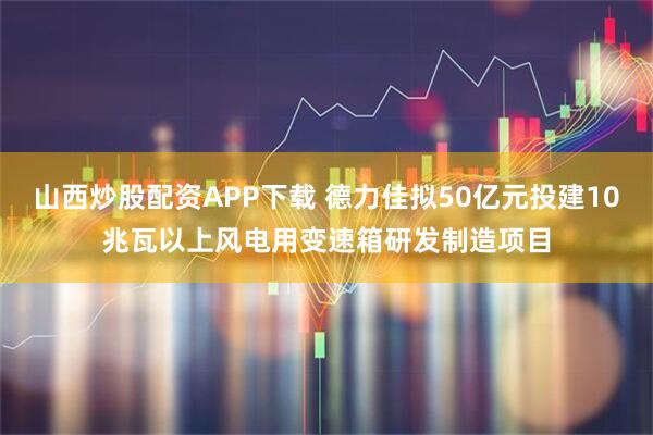 山西炒股配资APP下载 德力佳拟50亿元投建10兆瓦以上风电用变速箱研发制造项目