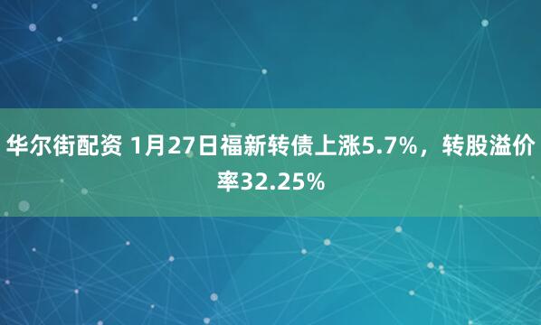 华尔街配资 1月27日福新转债上涨5.7%，转股溢价率32.25%