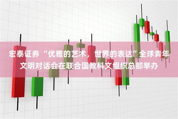 宏泰证券 “优雅的艺术，世界的表达”全球青年文明对话会在联合国教科文组织总部举办