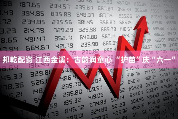 邦乾配资 江西金溪：古韵润童心 “护苗”庆“六一”
