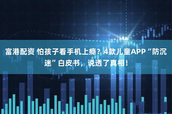 富港配资 怕孩子看手机上瘾？4款儿童APP“防沉迷”白皮书，说透了真相！