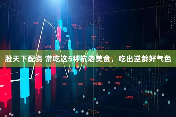 股天下配资 常吃这5种抗老美食，吃出逆龄好气色