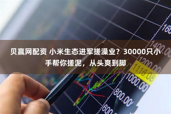 贝赢网配资 小米生态进军搓澡业？30000只小手帮你搓泥，从头爽到脚